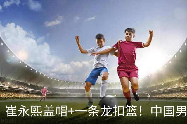 崔永熙盖帽+一条龙扣篮！中国男篮热身赛：半场领先澳大利亚2分